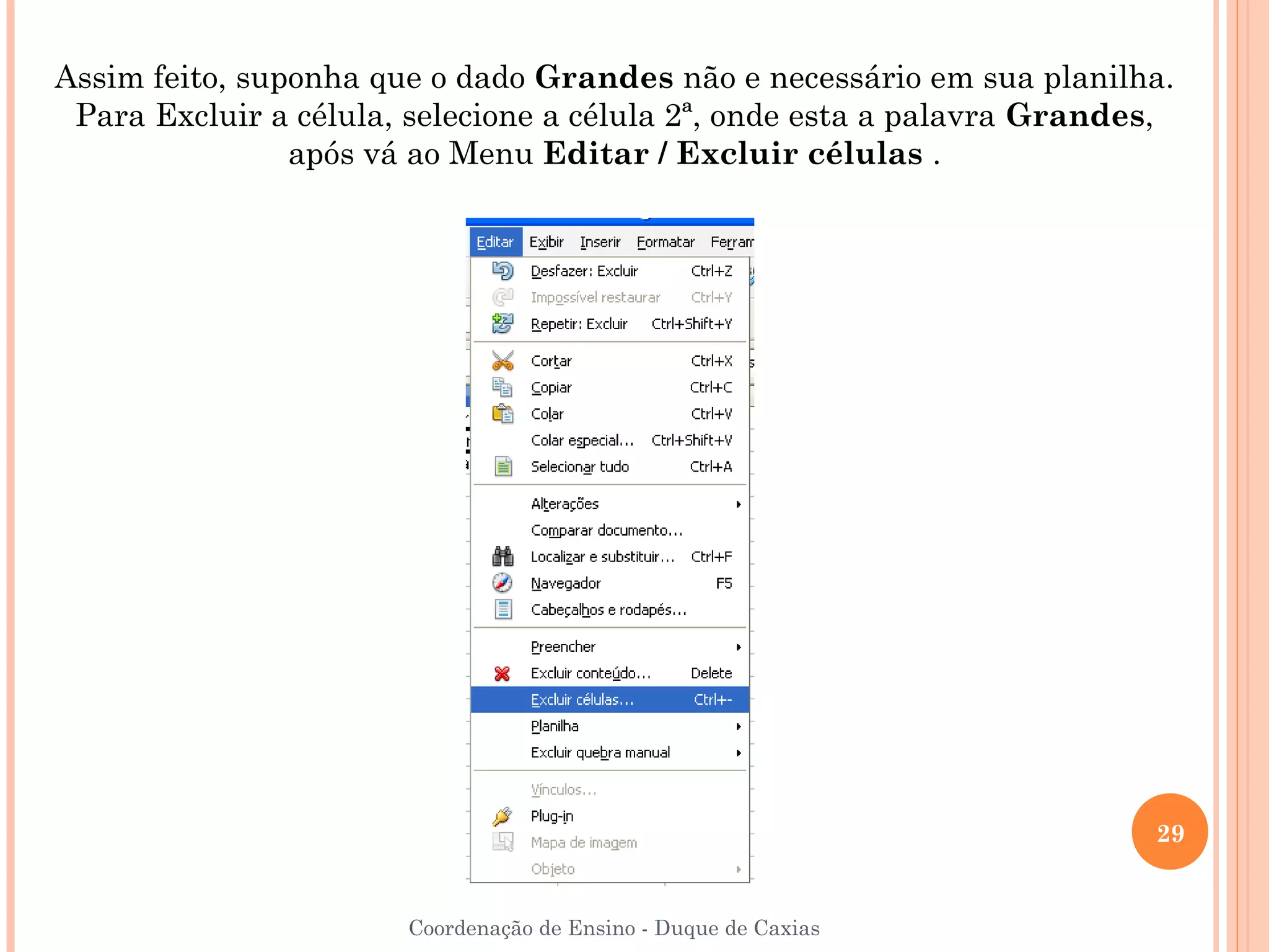 Assim feito, suponha que o dado Grandes não e necessário em sua planilha.
 Para Excluir a célula, selecione a célula 2ª, onde esta a palavra Grandes,
                após vá ao Menu Editar / Excluir células .




                                                                         29


                       Coordenação de Ensino - Duque de Caxias
 