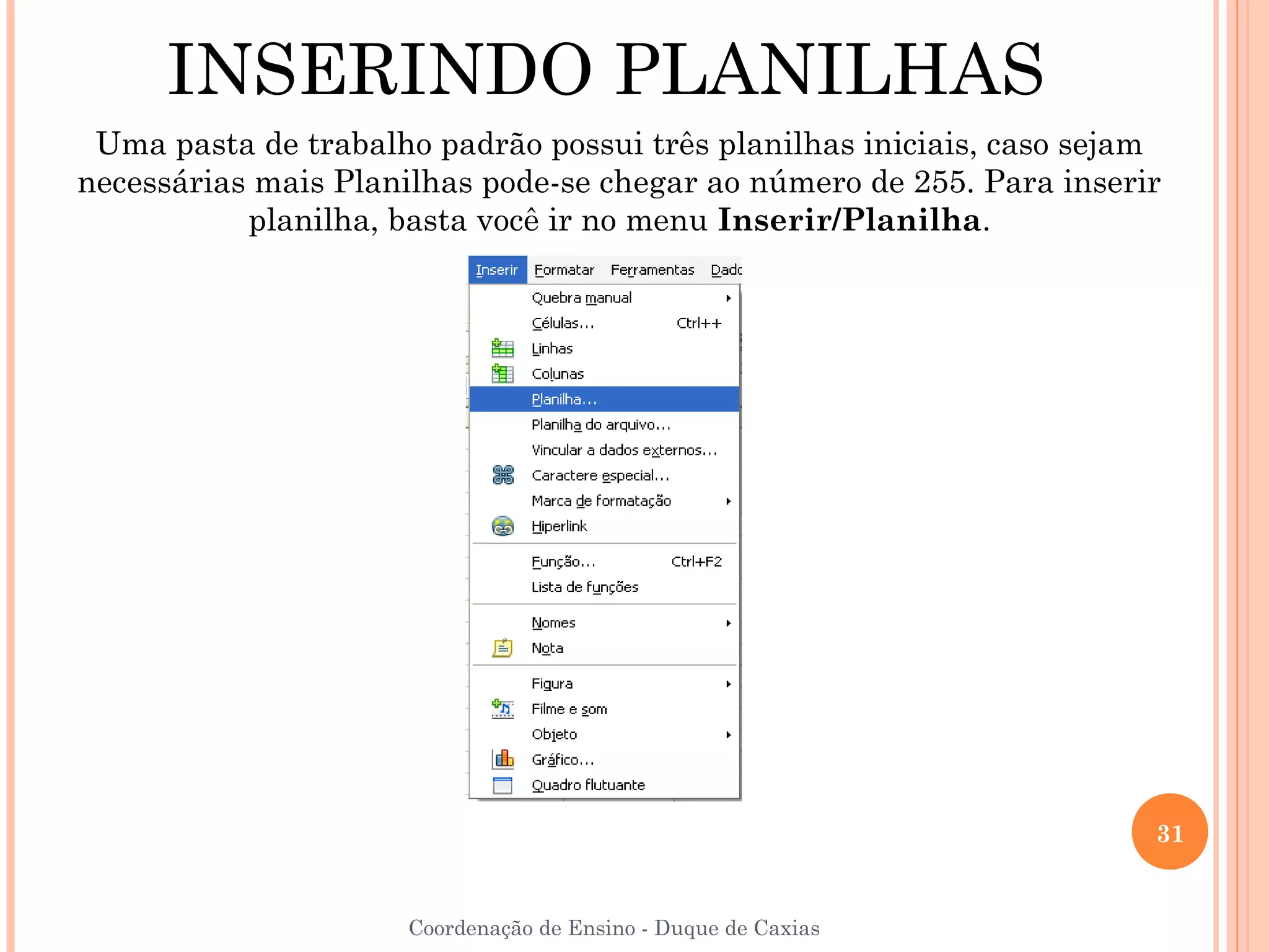 INSERINDO PLANILHAS
 Uma pasta de trabalho padrão possui três planilhas iniciais, caso sejam
necessárias mais Planilhas pode-se chegar ao número de 255. Para inserir
           planilha, basta você ir no menu Inserir/Planilha.




                                                                       31


                     Coordenação de Ensino - Duque de Caxias
 