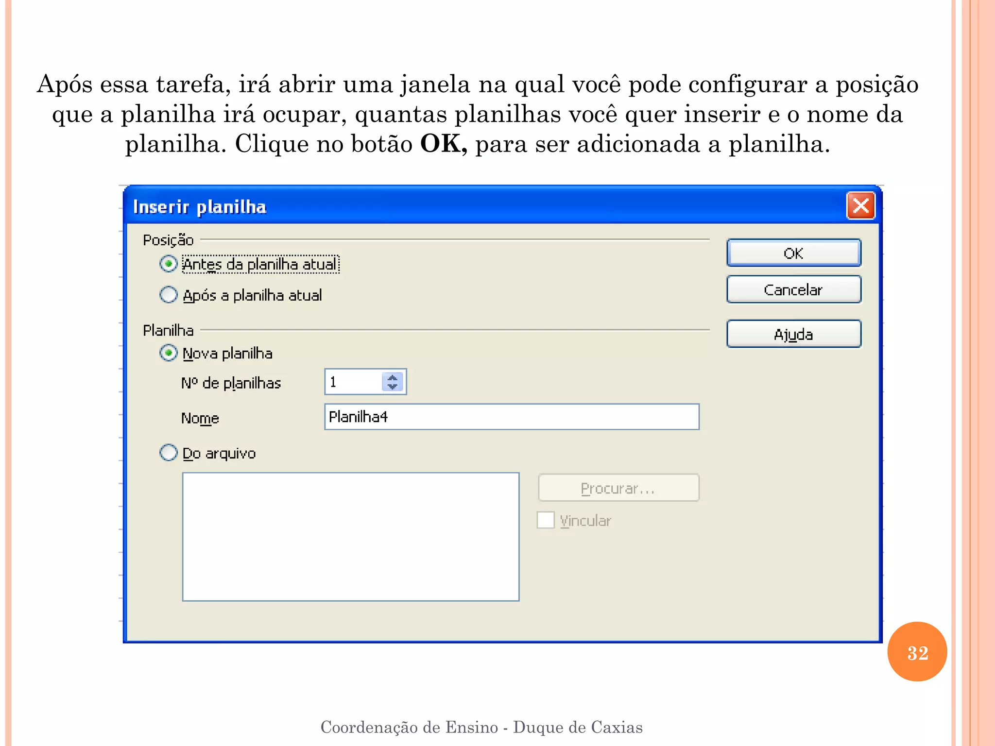 Após essa tarefa, irá abrir uma janela na qual você pode configurar a posição
 que a planilha irá ocupar, quantas planilhas você quer inserir e o nome da
       planilha. Clique no botão OK, para ser adicionada a planilha.




                                                                           32


                        Coordenação de Ensino - Duque de Caxias
 