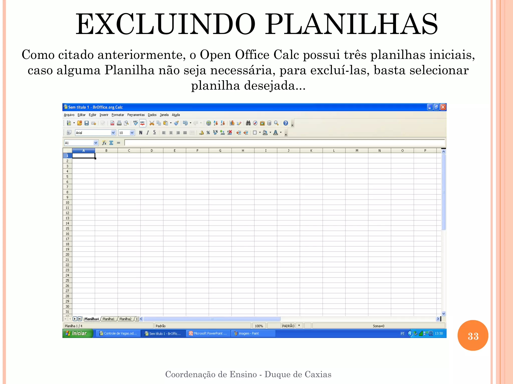 EXCLUINDO PLANILHAS
Como citado anteriormente, o Open Office Calc possui três planilhas iniciais,
 caso alguma Planilha não seja necessária, para excluí-las, basta selecionar
                           planilha desejada...




                                                                           33


                        Coordenação de Ensino - Duque de Caxias
 