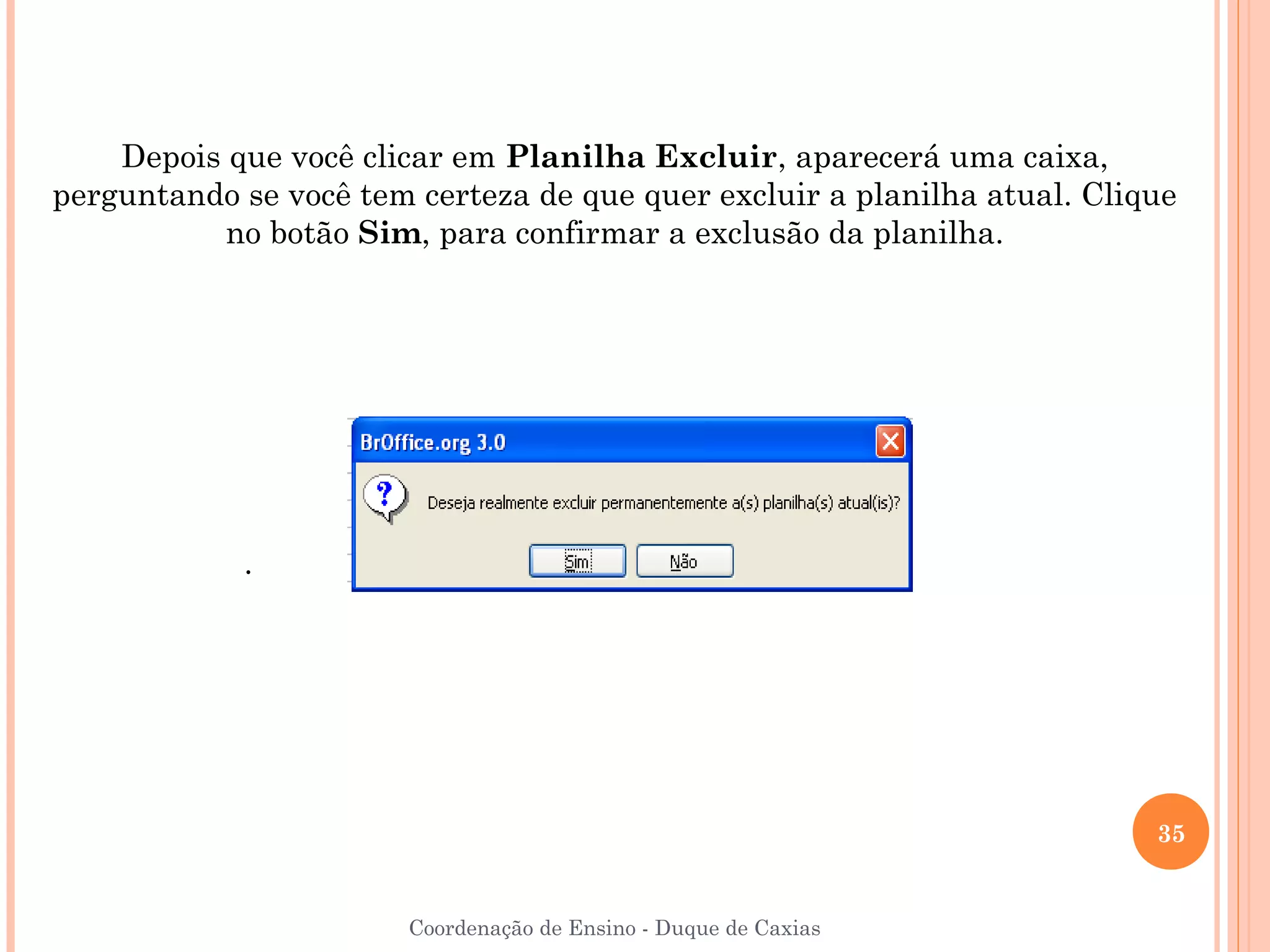 Depois que você clicar em Planilha Excluir, aparecerá uma caixa,
perguntando se você tem certeza de que quer excluir a planilha atual. Clique
           no botão Sim, para confirmar a exclusão da planilha.




            .




                                                                          35


                        Coordenação de Ensino - Duque de Caxias
 