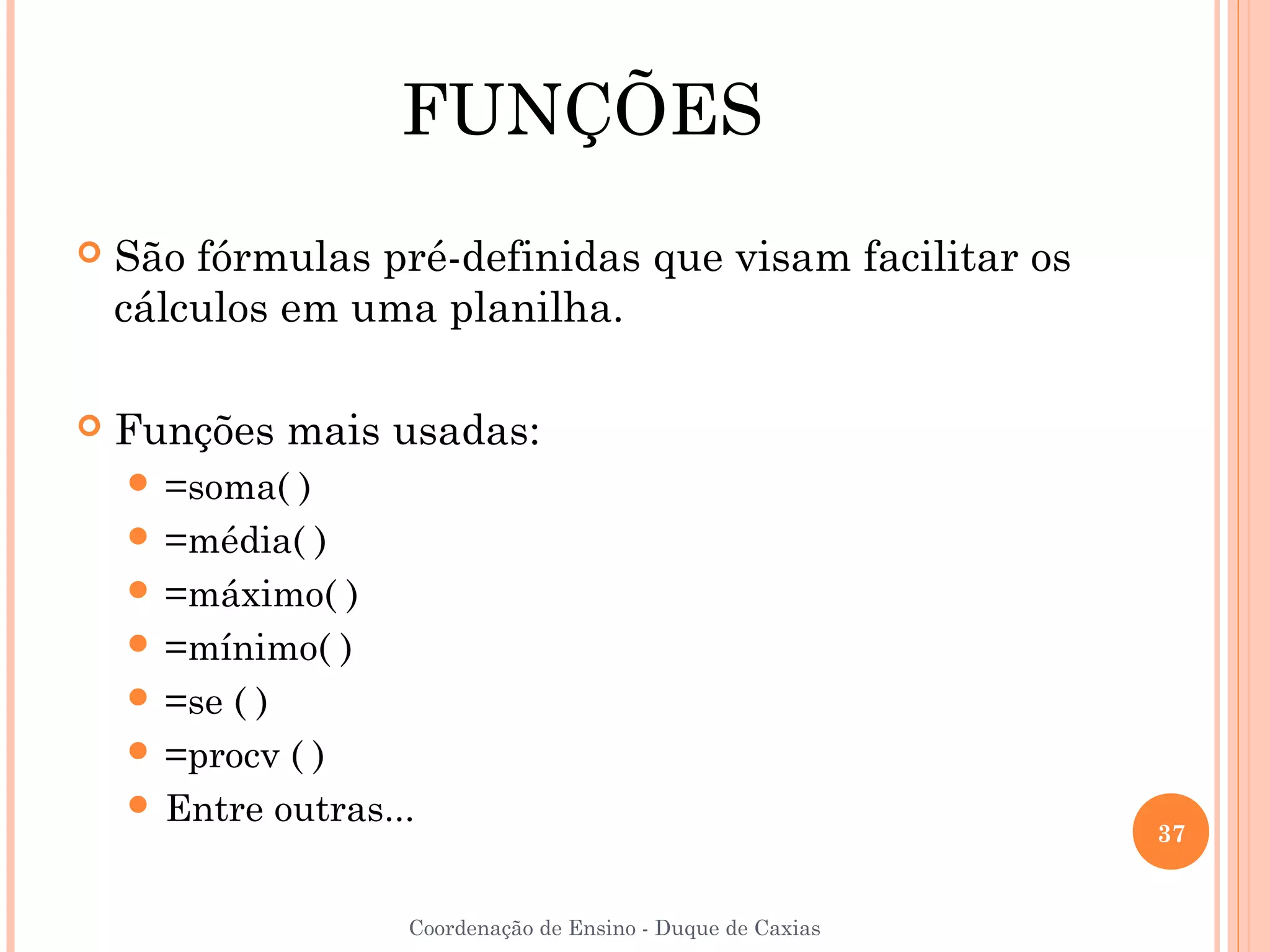 FUNÇÕES
   São fórmulas pré-definidas que visam facilitar os
    cálculos em uma planilha.

   Funções mais usadas:
     =soma(  )
     =média( )
     =máximo( )
     =mínimo( )
     =se ( )
     =procv ( )
     Entre outras...
                                                              37


                    Coordenação de Ensino - Duque de Caxias
 