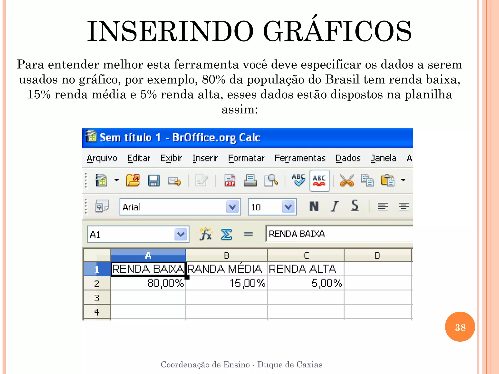 INSERINDO GRÁFICOS
Para entender melhor esta ferramenta você deve especificar os dados a serem
usados no gráfico, por exemplo, 80% da população do Brasil tem renda baixa,
 15% renda média e 5% renda alta, esses dados estão dispostos na planilha
                                   assim:




                                                                         38


                        Coordenação de Ensino - Duque de Caxias
 