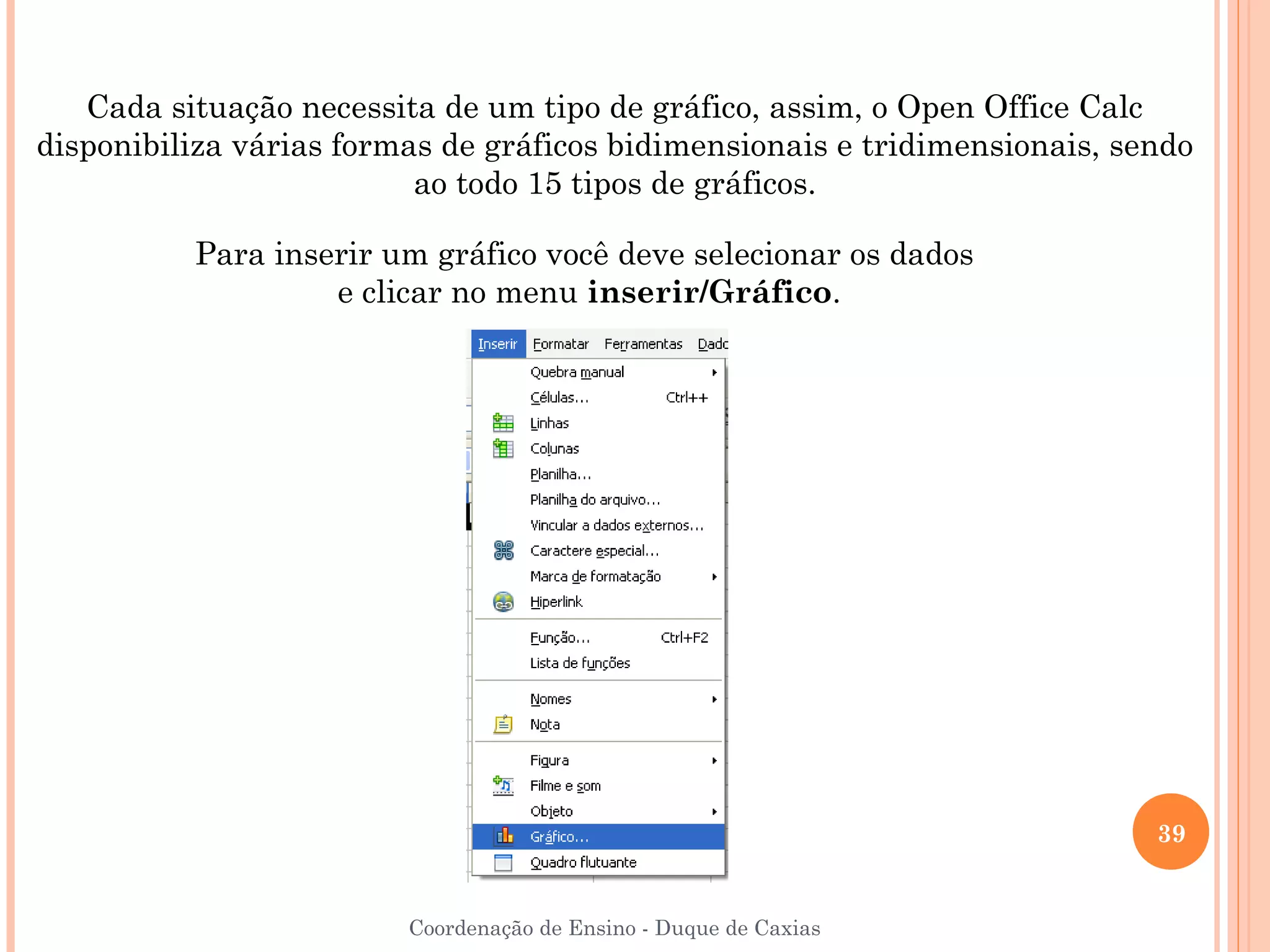 Cada situação necessita de um tipo de gráfico, assim, o Open Office Calc
disponibiliza várias formas de gráficos bidimensionais e tridimensionais, sendo
                          ao todo 15 tipos de gráficos.

          Para inserir um gráfico você deve selecionar os dados
                   e clicar no menu inserir/Gráfico.




                                                                            39


                         Coordenação de Ensino - Duque de Caxias
 