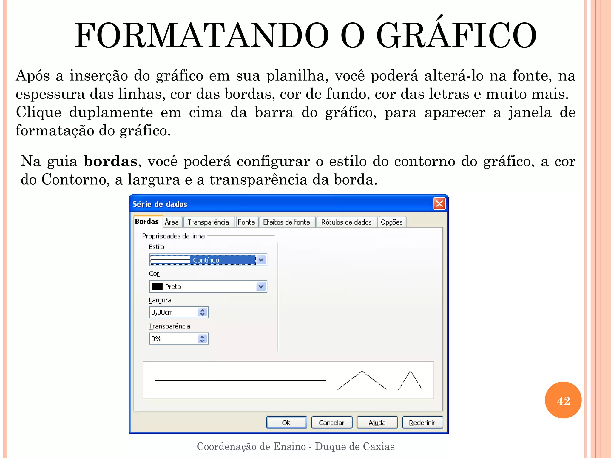 FORMATANDO O GRÁFICO
Após a inserção do gráfico em sua planilha, você poderá alterá-lo na fonte, na
espessura das linhas, cor das bordas, cor de fundo, cor das letras e muito mais.
Clique duplamente em cima da barra do gráfico, para aparecer a janela de
formatação do gráfico.

Na guia bordas, você poderá configurar o estilo do contorno do gráfico, a cor
do Contorno, a largura e a transparência da borda.




                                                                             42


                         Coordenação de Ensino - Duque de Caxias
 