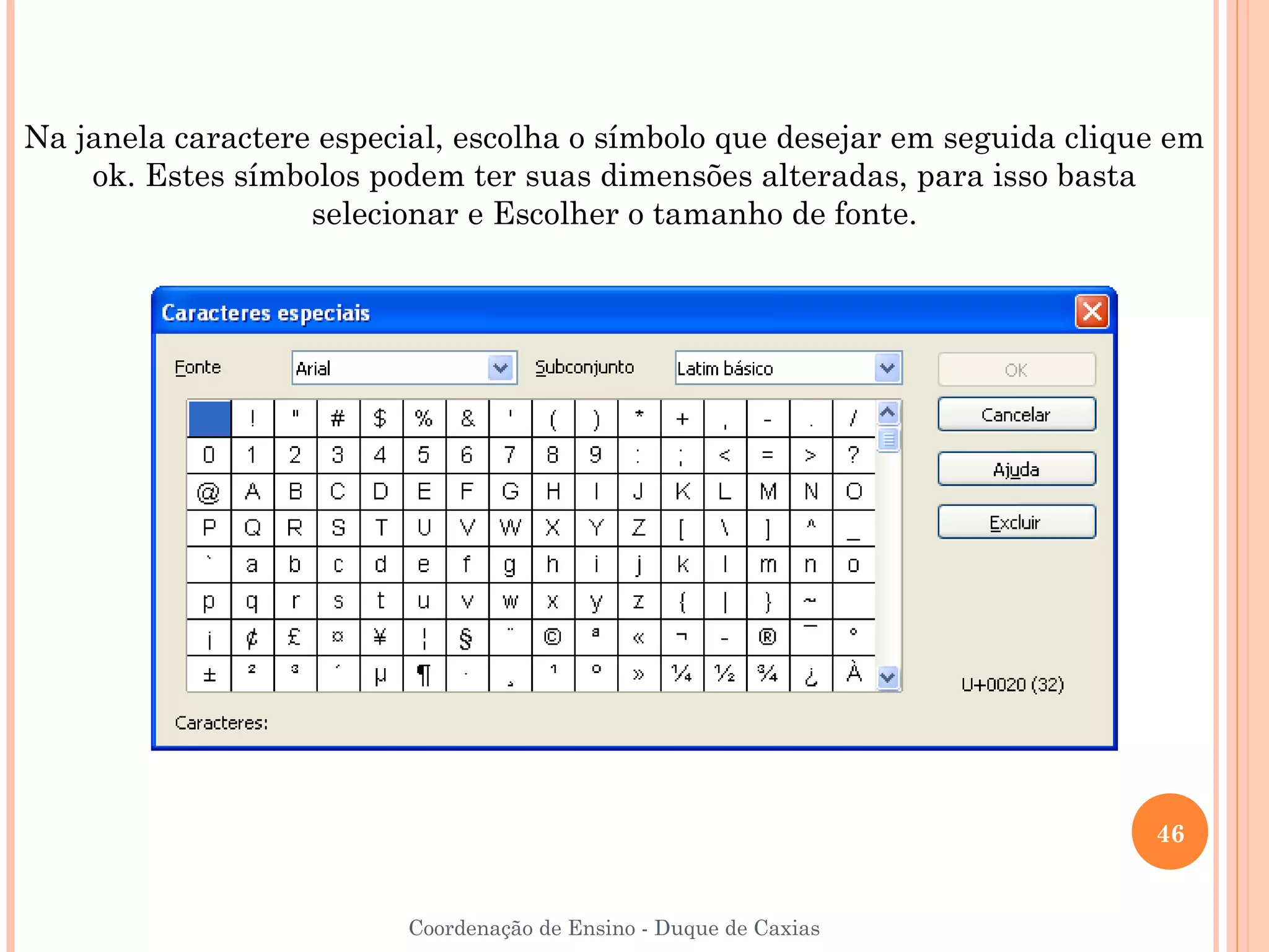 Na janela caractere especial, escolha o símbolo que desejar em seguida clique em
    ok. Estes símbolos podem ter suas dimensões alteradas, para isso basta
                   selecionar e Escolher o tamanho de fonte.




                                                                            46


                          Coordenação de Ensino - Duque de Caxias
 