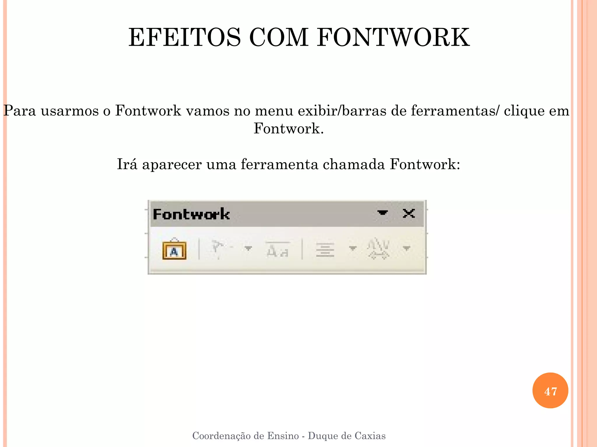 EFEITOS COM FONTWORK

Para usarmos o Fontwork vamos no menu exibir/barras de ferramentas/ clique em
                                 Fontwork.

               Irá aparecer uma ferramenta chamada Fontwork:




                                                                         47


                         Coordenação de Ensino - Duque de Caxias
 