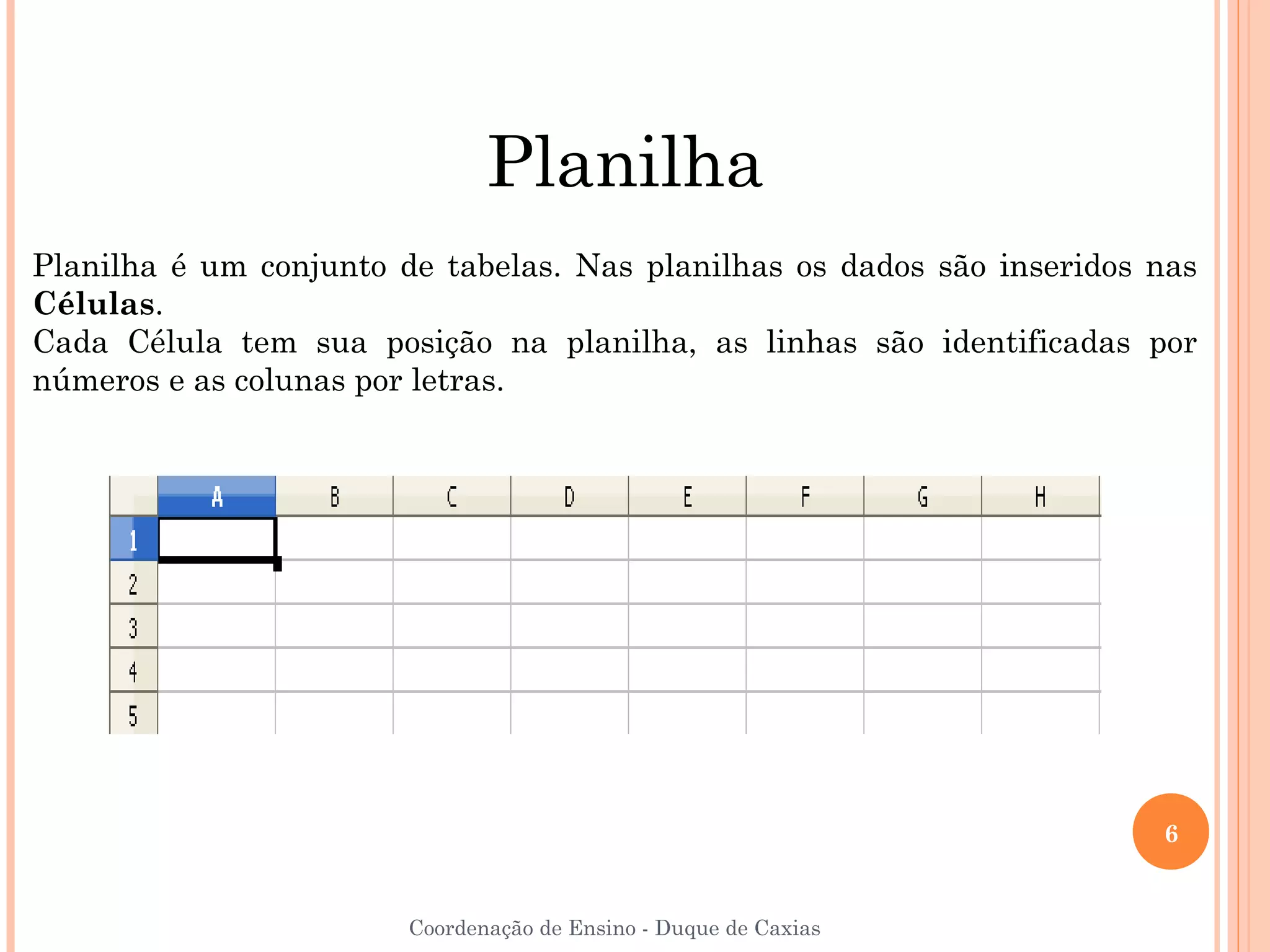 Planilha
Planilha é um conjunto de tabelas. Nas planilhas os dados são inseridos nas
Células.
Cada Célula tem sua posição na planilha, as linhas são identificadas por
números e as colunas por letras.




                                                                        6


                        Coordenação de Ensino - Duque de Caxias
 