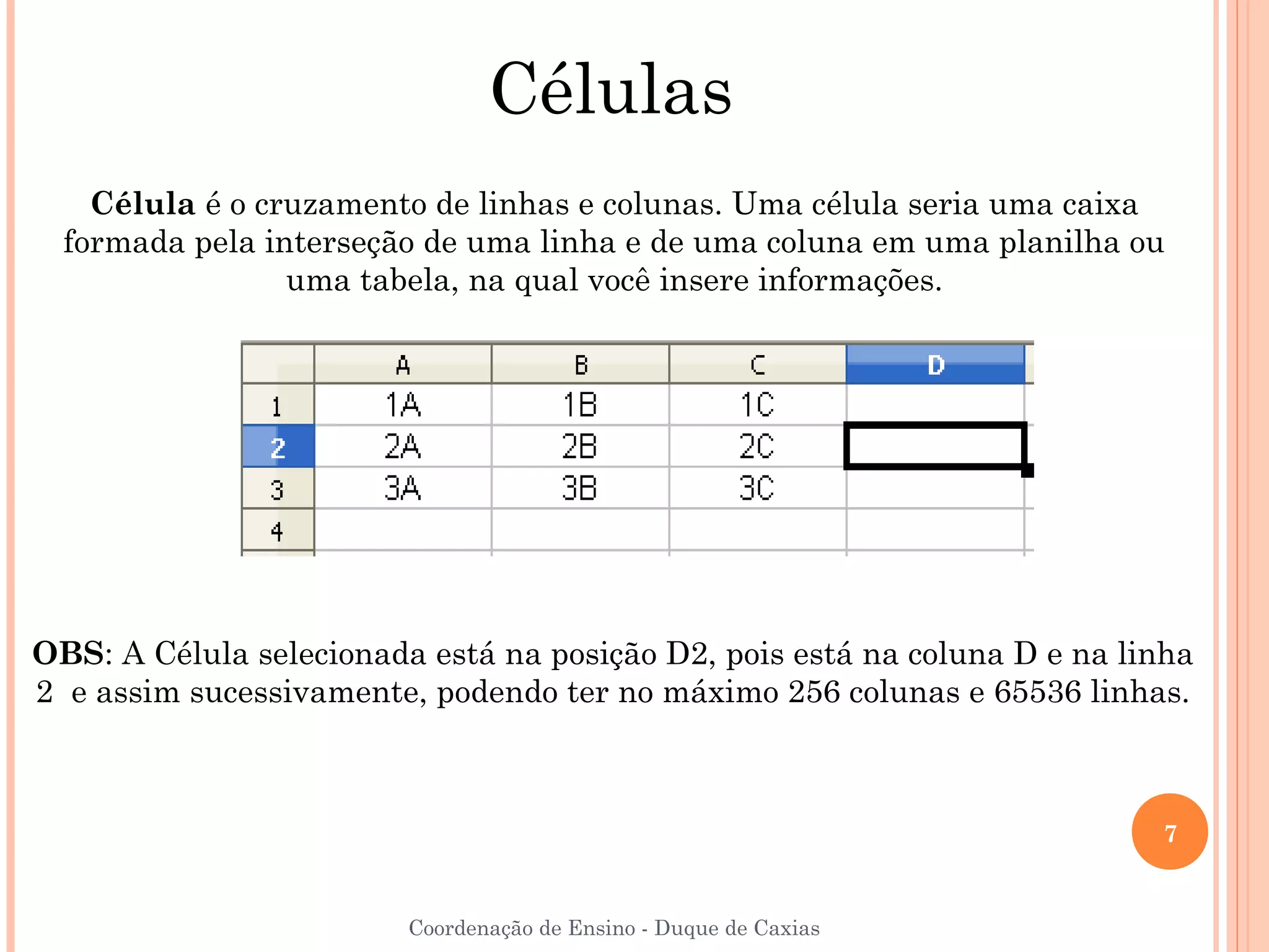 Células
    Célula é o cruzamento de linhas e colunas. Uma célula seria uma caixa
  formada pela interseção de uma linha e de uma coluna em uma planilha ou
                 uma tabela, na qual você insere informações.




OBS: A Célula selecionada está na posição D2, pois está na coluna D e na linha
2 e assim sucessivamente, podendo ter no máximo 256 colunas e 65536 linhas.



                                                                           7


                         Coordenação de Ensino - Duque de Caxias
 