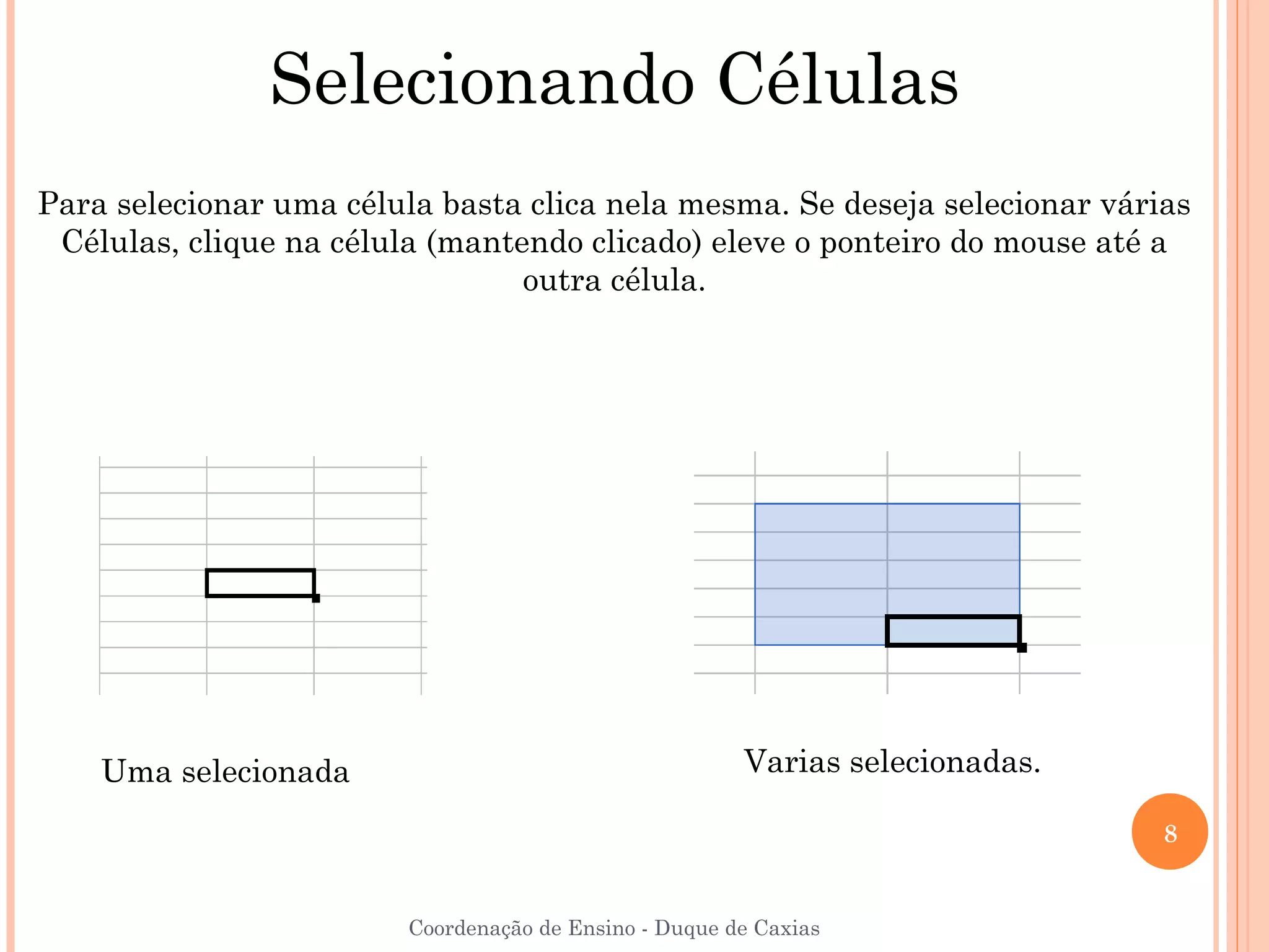 Selecionando Células
Para selecionar uma célula basta clica nela mesma. Se deseja selecionar várias
 Células, clique na célula (mantendo clicado) eleve o ponteiro do mouse até a
                                 outra célula.




    Uma selecionada                                     Varias selecionadas.

                                                                               8


                         Coordenação de Ensino - Duque de Caxias
 