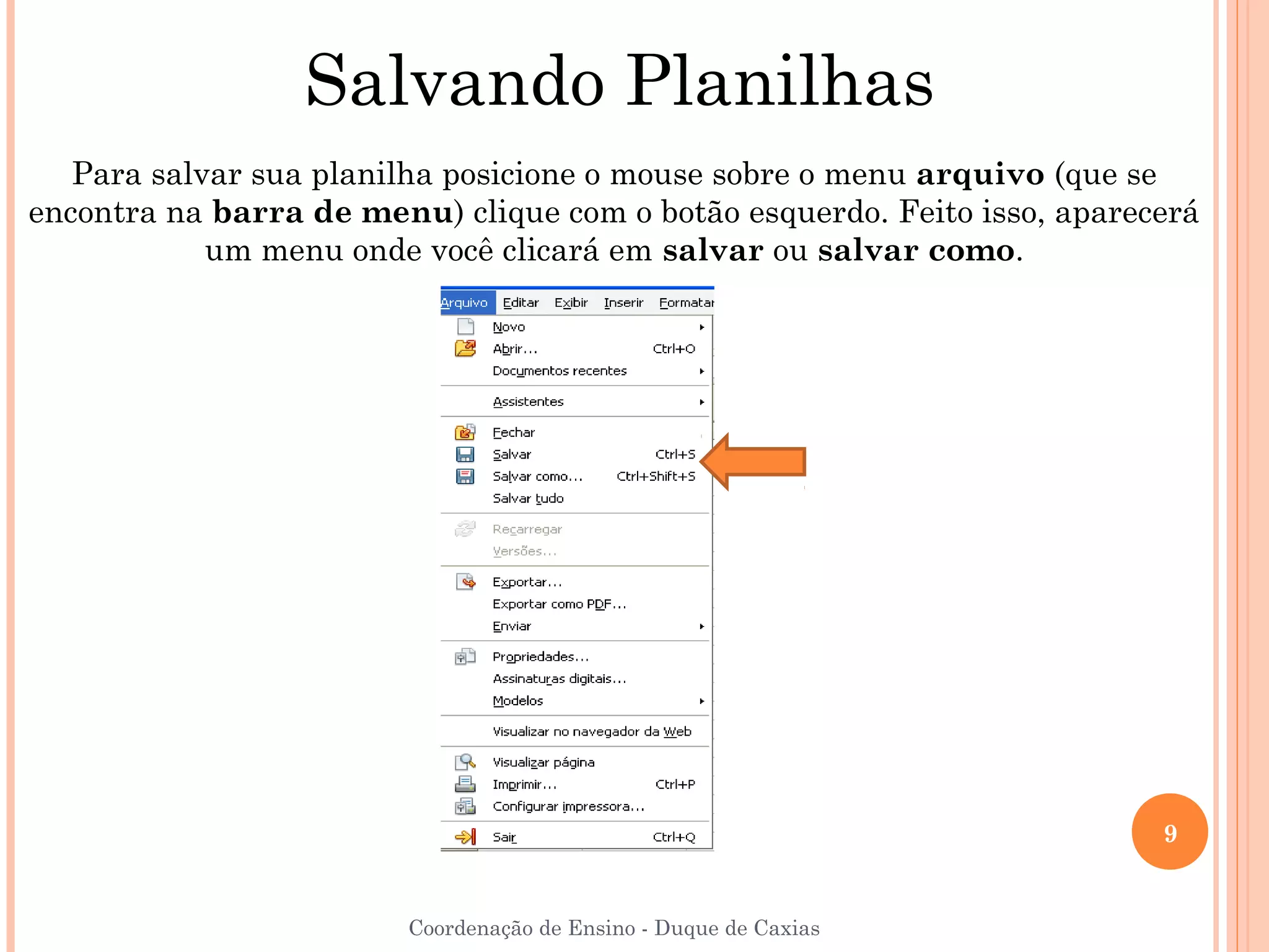 Salvando Planilhas
   Para salvar sua planilha posicione o mouse sobre o menu arquivo (que se
encontra na barra de menu) clique com o botão esquerdo. Feito isso, aparecerá
            um menu onde você clicará em salvar ou salvar como.




                                                                          9


                        Coordenação de Ensino - Duque de Caxias
 