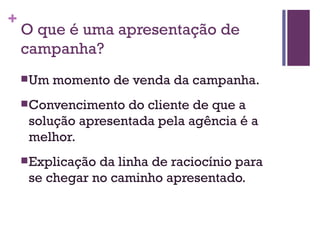 O que é uma apresentação de campanha? Um momento de venda da campanha. Convencimento do cliente de que a solução apresentada pela agência é a melhor. Explicação da linha de raciocínio para se chegar no caminho apresentado. 