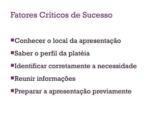 Fatores Críticos de Sucesso Conhecer o local da apresentação Saber o perfil da platéia Identificar corretamente a necessidade Reunir informações Preparar a apresentação previamente 