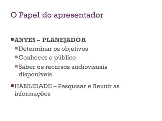 O Papel do apresentador ANTES – PLANEJADOR Determinar os objetivos Conhecer o público Saber os recursos audiovisuais disponíveis HABILIDADE – Pesquisar e Reunir as informações 