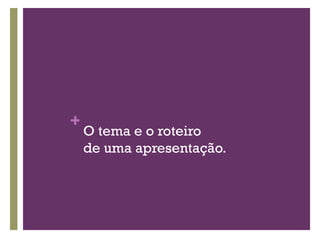 O tema e o roteiro de uma apresentação. 