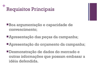 Requisitos Principais Boa argumentação e capacidade de convencimento;  Apresentação das peças da campanha;  Apresentação do orçamento da campanha;  Desmonstração de dados do mercado e outras informações que possam embasar a idéia defendida. 