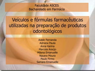 Faculdade ASCES
         Bacharelado em Farmácia


 Veículos e fórmulas farmacêuticas
utilizadas na preparação de produtos
            odontológicos
               Adele Fernanda
                Adriana Paula
                 Anna Karina
               Marcela Araújo
              Milena Emanuelle
                Nayara Moura
                 Paulo Firmo
              Samara Emanuelle
 