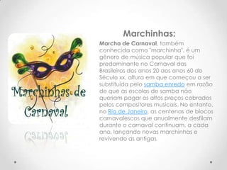 Marchinhas:
Marcha de Carnaval, também
conhecida como "marchinha", é um
gênero de música popular que foi
predominante no Carnaval dos
Brasileiros dos anos 20 aos anos 60 do
Século xx, altura em que começou a ser
substituída pelo samba enredo em razão
de que as escolas de samba não
queriam pagar os altos preços cobrados
pelos compositores musicais. No entanto,
no Rio de Janeiro, as centenas de blocos
carnavalescos que anualmente desfilam
durante o carnaval continuam, a cada
ano, lançando novas marchinhas e
revivendo as antigas.
 