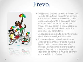 Frevo,
 • Surgido na cidade do Recife no fim do
   século XIX , o frevo caracteriza-se pelo
   ritmo extremamente acelerado. Muito
   executado durante o carnaval, eram
   comuns conflitos entre blocos de
   frevo, em que saíam à frente dos seus
   blocos para intimidar blocos rivais e
   proteger seu estandarte
 • A capoeira é uma luta que influenciou
   diretamente as origens do frevo.
 • Pode-se afirmar que o frevo é uma
   criação de compositores de música
   ligeira, feita para o carnaval. Os
   músicos pensavam em dar ao povo
   mais animação nos folguedos. No
   decorrer do tempo, a música ganhou
   características próprias.
 