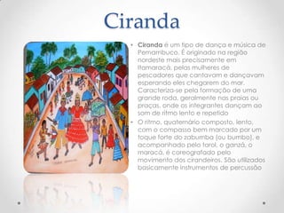 Ciranda
  • Ciranda é um tipo de dança e música de
    Pernambuco. É originado na região
    nordeste mais precisamente em
    Itamaracá, pelas mulheres de
    pescadores que cantavam e dançavam
    esperando eles chegarem do mar.
    Caracteriza-se pela formação de uma
    grande roda, geralmente nas praias ou
    praças, onde os integrantes dançam ao
    som de ritmo lento e repetido
  • O ritmo, quaternário composto, lento,
    com o compasso bem marcado por um
    toque forte do zabumba (ou bumbo), e
    acompanhado pelo tarol, o ganzá, o
    maracá, é coreografado pelo
    movimento dos cirandeiros. São utilizados
    basicamente instrumentos de percussão
 