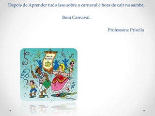 Depois de Aprender tudo isso sobre o carnaval é hora de cair no samba.

                           Bom Carnaval.

                                                   Professora: Priscila
 