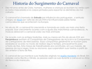 Historia do Surgimento do Carnaval
•   Dez mil anos antes de Cristo, homens, mulheres e crianças se reuniam no verão com
    os rostos mascarados e os corpos pintados para espantar os demônios da má
    colheita

•   O carnaval foi chamado de Entrudo por influência dos portugueses , o entrudo
    chegou ao Brasil por volta do século XVII e foi influenciado pelas festas
    carnavalescas que aconteciam na Europa.

•   No século XX, o carnaval foi crescendo e tornando-se cada vez mais uma festa
    popular. Esse crescimento ocorreu com a ajuda das marchinhas carnavalescas. As
    músicas deixavam o carnaval cada vez mais animado

•   De acordo com as antigas tradições, mais ou menos em fins do século XVII, em
    Pernambuco existiam as Companhias de Carregadores de Açúcar e as Companhias
    de Carregadores de Mercadorias. Essas companhias geralmente se reuniam para
    estabelecer acordo no modo de realizar alguns festejos, principalmente para
    a Festa de Reis. Esta massa de trabalhadores era constituída, em sua maioria, de
    pessoas da raça negra, livres ou escravos, que suspendiam suas tarefas a partir do
    dia anterior à festa de Reis.

•   O carnaval de rua manteve suas tradições originais na região Nordeste do Brasil. Em
    cidades como Recife e Olinda, as pessoas saem as ruas durante o carnaval no ritmo
    do frevo e do maracatu.
 