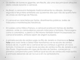 •   Os desfiles de bonecos gigantes, em Recife, são uma das principais atrações
    desta cidade durante o carnaval.

•   No Brasil, o carnaval é festejado tradicionalmente no sábado, domingo,
    segunda e terça-feira anteriores aos quarentas dias que vão da quarta-feira
    de cinzas ao domingo de Páscoa.

•   O carnaval se caracteriza por festas, divertimentos públicos, bailes de
    máscaras e manifestações folclóricas.

•   Em países como Itália e França, o carnaval ocorria em formas de desfiles
    urbanos, onde os carnavalescos usavam máscaras e fantasias. Personagens
    como a colombina, o pierrô e o Rei Momo também foram incorporados ao
    carnaval brasileiro, embora sejam de origem europeia.

•   A primeira escola de samba surgiu no Rio de Janeiro e chamava-se Deixa
    Falar anos mais tarde a Deixa Falar transformou-se na escola de samba
    Estácio de Sá. A partir dai o carnaval de rua começa a ganhar um novo
    formato. Começam a surgir novas escolas de samba no Rio de Janeiro e em
    São Paulo. Organizadas em Ligas de Escolas de Samba, começam os
    primeiros campeonatos para verificar qual escola de samba era mais bonita
    e animada deixando de ser na rua e sim no sambódromo
 