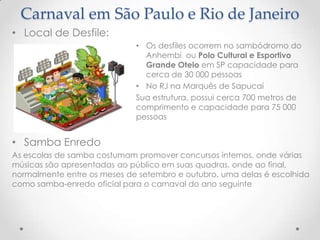 Carnaval em São Paulo e Rio de Janeiro
• Local de Desfile:
                             • Os desfiles ocorrem no sambódromo do
                               Anhembi ou Polo Cultural e Esportivo
                               Grande Otelo em SP capacidade para
                               cerca de 30 000 pessoas
                             • No RJ na Marquês de Sapucaí
                             Sua estrutura, possui cerca 700 metros de
                             comprimento e capacidade para 75 000
                             pessoas


• Samba Enredo
As escolas de samba costumam promover concursos internos, onde várias
músicas são apresentadas ao público em suas quadras, onde ao final,
normalmente entre os meses de setembro e outubro, uma delas é escolhida
como samba-enredo oficial para o carnaval do ano seguinte
 