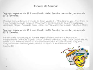 Escolas de Samba:

O grupo especial de SP é constituído de14 Escolas de samba, no ano de
2012 são elas:

Camisa Verde e Branco; Império de Casa Verde; X – 9 Paulistana; Vai – Vai; Rosas de
Ouro; Academicos do Tucuruvi; Mancha Verde; Dragões da Real; Pérola Negra;
Mocidade Alegre; Águia de Ouro; Unidos de Vila Maria; Gavioes da Fiel e Tom Maior

O grupo especial de SP é constituído de13 Escolas de samba, no ano de
2012 são elas:

 Renascer de Jaracepaguá; Portela; Imperatriz Leopoldinense; Mocidade
Independente de Padre Miguel; Unidos do Porto da Pedra; Beija – Flor; Unidos de Vila
Isabel; São Clemente; União da Ilha do Governador; Acadêmicos do Salgueiro,
Estação Primeira de Mangueira; Unidos da Tiljuca e Academicos do
Grande Rio




•   8
 