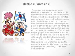 Desfile e Fantasias:

       As escolas tem seus componentes
      divididos em grupos ou alas, e cada ala
      tem a mesma fantasia, dentro do enredo
      trazido, uma bateria que são os ritmistas
      que tocam os instrumentos de percussão,
      uma ala de baianas, ala de crianças,
      uma comissão de frente formado por 15
      pessoas em média que vem na frente da
      escola, as alegorias, os passistas que são
      os componentes que desfilam "sambando
      no pé", já que as alas evoluem e não, os
      diretores de harmonia, o casal de mestre
      sala e porta bandeira, liderados pelo
      cantor oficial da escola, o "puxador".
      Cada escola tem um tempo de desfile
      que pode variar de 80 minutos paras as do
      grupo especial, que chega a ter 5000
      componentes
 