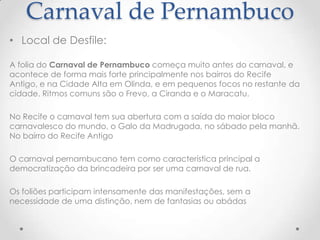 Carnaval de Pernambuco
• Local de Desfile:

A folia do Carnaval de Pernambuco começa muito antes do carnaval, e
acontece de forma mais forte principalmente nos bairros do Recife
Antigo, e na Cidade Alta em Olinda, e em pequenos focos no restante da
cidade. Ritmos comuns são o Frevo, a Ciranda e o Maracatu.

No Recife o carnaval tem sua abertura com a saída do maior bloco
carnavalesco do mundo, o Galo da Madrugada, no sábado pela manhã.
No bairro do Recife Antigo

O carnaval pernambucano tem como característica principal a
democratização da brincadeira por ser uma carnaval de rua.

Os foliões participam intensamente das manifestações, sem a
necessidade de uma distinção, nem de fantasias ou abádas
 
