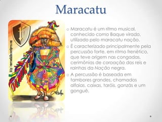 Maracatu
 o Maracatu é um ritmo musical,
   conhecido como Baque virado,
   utilizado pelo maracatu nação.
 o É caracterizado principalmente pela
   percussão forte, em ritmo frenético,
   que teve origem nas congadas,
   cerimônias de coroação dos reis e
   rainhas da Nação negra.
 o A percussão é baseada em
   tambores grandes, chamados
   alfaias, caixas, taróis, ganzás e um
   gonguê.
 
