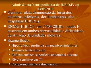 N Admissão na Neeuurrooppeeddiiaattrriiaa ddoo HH..BB..DD..FF.. eemm 
0033//0055//22001100 
 GGeenniittoorraa rreellaattaa ddiimmiinnuuiiççããoo ddaa ffoorrççaa ddooss 
mmeemmbbrrooss iinnffeerriioorreess,, ddoorr lloommbbaarr aappóóss aallttaa 
hhoossppiittaallaarr((HH..RR..PPaa..)).. 
 EENNMMGG((HH..BB..DD..FF.. eemm 2277//0044//22001100)) –– oonnddaass FF 
aauusseenntteess eemm aammbbooss nneerrvvooss ttiibbiiaaiiss ee ddiiffiiccuullddaaddee 
ddee aattiivvaaççããoo ddee uunniiddaaddeess mmoottoorraass 
 EExxaammee ffííssiiccoo 
 HHiippeerrrreefflleexxiiaa pprrooffuunnddaa eemm mmeemmbbrrooss iinnffeerriioorreess 
 BBaabbiinnsskkii bbiillaatteerraallmmeennttee 
 RReefflleexxoo ccuuttâânneeoo ssuuppeerrffiicciiaall aabbddoommiinnaall aauusseennttee 
 NNíívveell sseennssiittiivvoo eemm TT11 
 CCoommpprroommeettiimmeennttoo eessffiinncctteerriiaannoo 
 