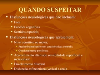 QUANDO SUSPEITAR 
 Disfunções neurológicas que não incluam: 
 Face 
 Funções cognitivas 
 Sentidos especiais 
 Disfunções neurológicas que apresentem: 
 Nível sensitivo ou motor; 
 Predominantemente com características centrais; 
 Ocasionalmente periférica. 
 Acometimento alternado sensibilidade superficial e 
motricidade 
 Envolvimento bilateral 
 Disfunção esfincteriana (vesical e anal) 
 