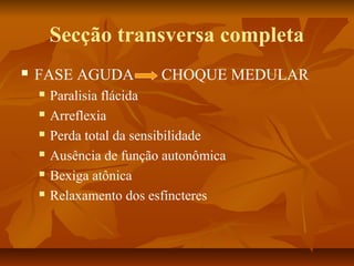 Secção transversa completa 
 FASE AGUDA CHOQUE MEDULAR 
 Paralisia flácida 
 Arreflexia 
 Perda total da sensibilidade 
 Ausência de função autonômica 
 Bexiga atônica 
 Relaxamento dos esfíncteres 
 