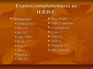 Exames ccoommpplleemmeennttaarreess nnoo 
HH..BB..DD..FF.. 
 HHeemmooggrraammaa 
 HHeemmáácciiaass 44,,2211 
 HHbb 1111,,44 
 HHttcc 3344,,22 
 LLeeuucc.. 55550000 
 NNtt 4466 
 EEooss.. 55 
 BBaass.. 11 
 MMoonnoo 66 
 LLiinnff.. 4422 
 PPllaaqq 228811000000 
 VVHHSS 2211 mmmm//hhoorraa 
 CCrreeaattiinniinnaa oo,,66 
 UUrrééiiaa 1177 
 TTGGOO 3355 
 TTGGPP 3311 
 GGlliicceemmiiaa 337788 
 PPttnnss ttoottaaiiss 66,,88 
 