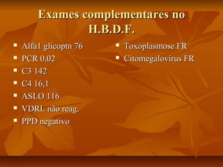Exames ccoommpplleemmeennttaarreess nnoo 
HH..BB..DD..FF.. 
 AAllffaa11 gglliiccooppttnn 7766 
 PPCCRR 00,,0022 
 CC33 114422 
 CC44 1166,,11 
 AASSLLOO 111166 
 VVDDRRLL nnããoo rreeaagg.. 
 PPPPDD nneeggaattiivvoo 
 TTooxxooppllaassmmoossee FFRR 
 CCiittoommeeggaalloovviirruuss FFRR 
 
