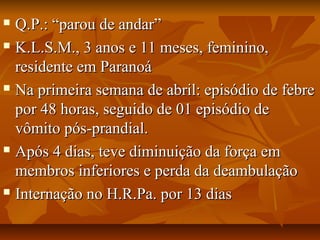  QQ..PP..:: ““ppaarroouu ddee aannddaarr”” 
 KK..LL..SS..MM..,, 33 aannooss ee 1111 mmeesseess,, ffeemmiinniinnoo,, 
rreessiiddeennttee eemm PPaarraannooáá 
 NNaa pprriimmeeiirraa sseemmaannaa ddee aabbrriill:: eeppiissóóddiioo ddee ffeebbrree 
ppoorr 4488 hhoorraass,, sseegguuiiddoo ddee 0011 eeppiissóóddiioo ddee 
vvôômmiittoo ppóóss--pprraannddiiaall.. 
 AAppóóss 44 ddiiaass,, tteevvee ddiimmiinnuuiiççããoo ddaa ffoorrççaa eemm 
mmeemmbbrrooss iinnffeerriioorreess ee ppeerrddaa ddaa ddeeaammbbuullaaççããoo 
 IInntteerrnnaaççããoo nnoo HH..RR..PPaa.. ppoorr 1133 ddiiaass 
 
