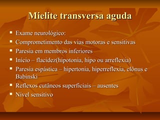 MMiieelliittee ttrraannssvveerrssaa aagguuddaa 
 EExxaammee nneeuurroollóóggiiccoo:: 
 CCoommpprroommeettiimmeennttoo ddaass vviiaass mmoottoorraass ee sseennssiittiivvaass 
 PPaarreessiiaa eemm mmeemmbbrrooss iinnffeerriioorreess 
 IInníícciioo –– ffllaacciiddeezz((hhiippoottoonniiaa,, hhiippoo oouu aarrrreefflleexxiiaa)) 
 PPaarreessiiaa eessppáássttiiccaa –– hhiippeerrttoonniiaa,, hhiippeerrrreefflleexxiiaa,, ccllôônnuuss ee 
BBaabbiinnsskkii 
 RReefflleexxooss ccuuttâânneeooss ssuuppeerrffiicciiaaiiss –– aauusseenntteess 
 NNíívveell sseennssiittiivvoo 
 