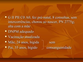  G II PII C0 A0, ffeezz pprréé--nnaattaall,, 88 ccoonnssuullttaass,, sseemm 
iinntteerrccoorrrrêênncciiaass,, cchhoorroouu aaoo nnaasscceerr,, PPNN 22777755gg;; 
aallttaa ccoomm aa mmããee 
 DDNNPPMM aaddeeqquuaaddoo 
 VVaacciinnaaççããoo aattuuaalliizzaaddaa 
 MMããee,, 2244 aannooss,, hhííggiiddaa sseemm 
 PPaaii,, 3355 aannooss,, hhííggiiddoo ccoonnssaanngguuiinniiddaaddee 
 