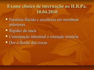 EExxaammee ccllíínniiccoo ddee iinntteerrnnaaççããoo nnoo HH..RR..PPaa.. 
1100..0044..22001100 
 PPaarraalliissiiaa fflláácciiddaa ee aarrrreefflleexxiiaa eemm mmeemmbbrrooss 
iinnffeerriioorreess 
 RRiiggiiddeezz ddee nnuuccaa 
 CCoonnssttiippaaççããoo iinntteessttiinnaall ee rreetteennççããoo uurriinnáárriiaa 
 DDoorr àà fflleexxããoo ddaass ccooxxaass 
 
