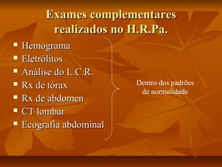 EExxaammeess ccoommpplleemmeennttaarreess 
rreeaalliizzaaddooss nnoo HH..RR..PPaa.. 
 HHeemmooggrraammaa 
 EElleettrróólliittooss 
 AAnnáálliissee ddoo LL..CC..RR.. 
 RRxx ddee ttóórraaxx 
 RRxx ddee aabbddoommeenn 
 CCTT lloommbbaarr 
 EEccooggrraaffiiaa aabbddoommiinnaall 
Dentro dos padrões 
de normalidade 
 