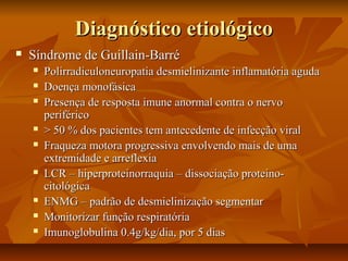 DDiiaaggnnóóssttiiccoo eettiioollóóggiiccoo 
 SSíínnddrroommee ddee GGuuiillllaaiinn--BBaarrrréé 
 PPoolliirrrraaddiiccuulloonneeuurrooppaattiiaa ddeessmmiieelliinniizzaannttee iinnffllaammaattóórriiaa aagguuddaa 
 DDooeennççaa mmoonnooffáássiiccaa 
 PPrreesseennççaa ddee rreessppoossttaa iimmuunnee aannoorrmmaall ccoonnttrraa oo nneerrvvoo 
ppeerriifféérriiccoo 
 >> 5500 %% ddooss ppaacciieenntteess tteemm aanntteecceeddeennttee ddee iinnffeeccççããoo vviirraall 
 FFrraaqquueezzaa mmoottoorraa pprrooggrreessssiivvaa eennvvoollvveennddoo mmaaiiss ddee uummaa 
eexxttrreemmiiddaaddee ee aarrrreefflleexxiiaa 
 LLCCRR –– hhiippeerrpprrootteeiinnoorrrraaqquuiiaa –– ddiissssoocciiaaççããoo pprrootteeiinnoo-- 
cciittoollóóggiiccaa 
 EENNMMGG –– ppaaddrrããoo ddee ddeessmmiieelliinniizzaaççããoo sseeggmmeennttaarr 
 MMoonniittoorriizzaarr ffuunnççããoo rreessppiirraattóórriiaa 
 IImmuunnoogglloobbuulliinnaa 00..44gg//kkgg//ddiiaa,, ppoorr 55 ddiiaass 
 