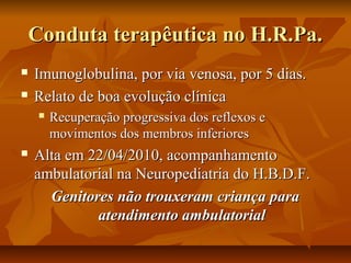 CCoonndduuttaa tteerraappêêuuttiiccaa nnoo HH..RR..PPaa.. 
 IImmuunnoogglloobbuulliinnaa,, ppoorr vviiaa vveennoossaa,, ppoorr 55 ddiiaass.. 
 RReellaattoo ddee bbooaa eevvoolluuççããoo ccllíínniiccaa 
 RReeccuuppeerraaççããoo pprrooggrreessssiivvaa ddooss rreefflleexxooss ee 
mmoovviimmeennttooss ddooss mmeemmbbrrooss iinnffeerriioorreess 
 AAllttaa eemm 2222//0044//22001100,, aaccoommppaannhhaammeennttoo 
aammbbuullaattoorriiaall nnaa NNeeuurrooppeeddiiaattrriiaa ddoo HH..BB..DD..FF.. 
GGeenniittoorreess nnããoo ttrroouuxxeerraamm ccrriiaannççaa ppaarraa 
aatteennddiimmeennttoo aammbbuullaattoorriiaall 
 