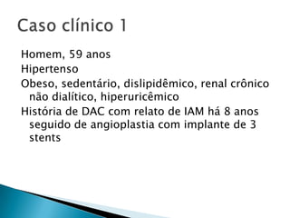 Homem, 59 anos
Hipertenso
Obeso, sedentário, dislipidêmico, renal crônico
 não dialítico, hiperuricêmico
História de DAC com relato de IAM há 8 anos
 seguido de angioplastia com implante de 3
 stents
 