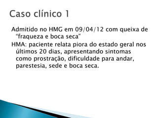 Admitido no HMG em 09/04/12 com queixa de
 “fraqueza e boca seca”
HMA: paciente relata piora do estado geral nos
 últimos 20 dias, apresentando sintomas
 como prostração, dificuldade para andar,
 parestesia, sede e boca seca.
 