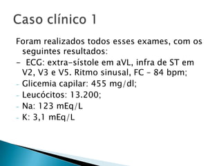 Foram realizados todos esses exames, com os
  seguintes resultados:
- ECG: extra-sístole em aVL, infra de ST em
  V2, V3 e V5. Ritmo sinusal, FC – 84 bpm;
- Glicemia capilar: 455 mg/dl;
- Leucócitos: 13.200;
- Na: 123 mEq/L
- K: 3,1 mEq/L
 