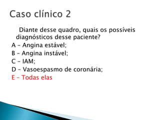Diante desse quadro, quais os possíveis
  diagnósticos desse paciente?
A – Angina estável;
B – Angina instável;
C – IAM;
D – Vasoespasmo de coronária;
E – Todas elas
 