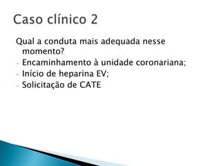 Qual a conduta mais adequada nesse
  momento?
- Encaminhamento à unidade coronariana;
- Início de heparina EV;
- Solicitação de CATE
 