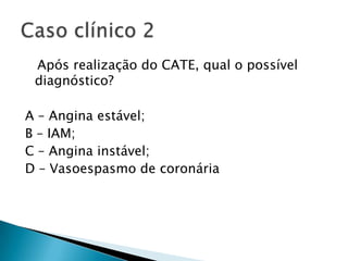 Após realização do CATE, qual o possível
 diagnóstico?

A – Angina estável;
B – IAM;
C – Angina instável;
D – Vasoespasmo de coronária
 